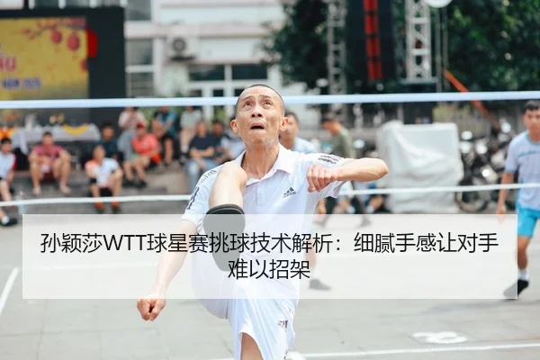孙颖莎WTT球星赛挑球技术解析：细腻手感让对手难以招架