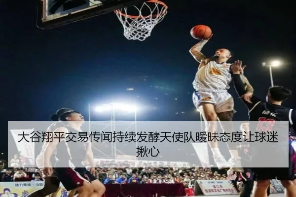 大谷翔平交易传闻持续发酵天使队暧昧态度让球迷揪心