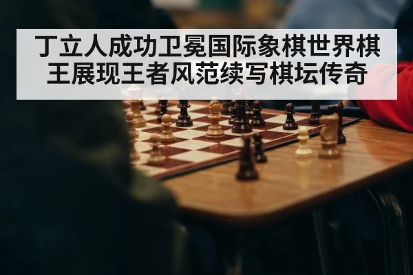 丁立人成功卫冕国际象棋世界棋王展现王者风范续写棋坛传奇