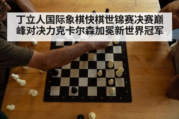 丁立人国际象棋快棋世锦赛决赛巅峰对决力克卡尔森加冕新世界冠军